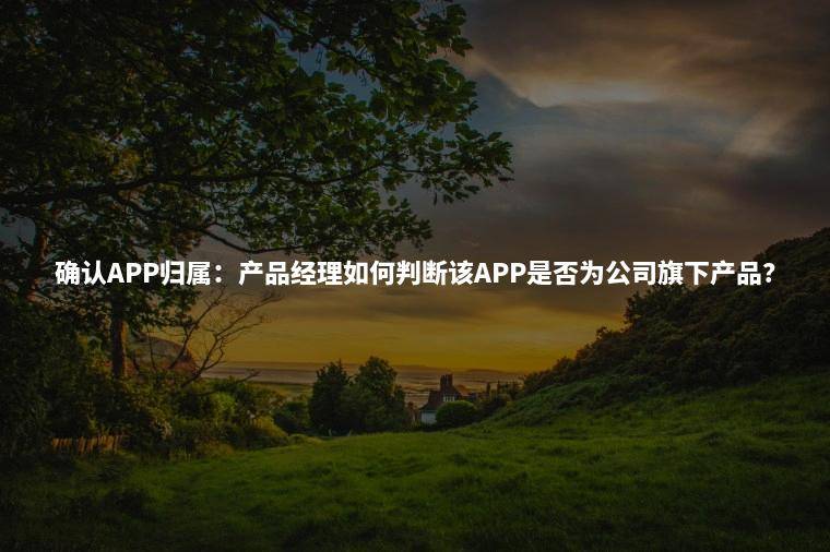 确认APP归属：产品经理如何判断该APP是否为公司旗下产品？