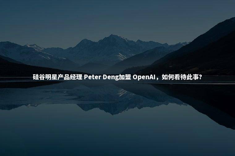 硅谷明星产品经理 Peter Deng加盟 OpenAI，如何看待此事？