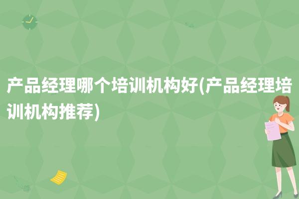 产品经理哪个培训机构好(产品经理培训机构推荐)