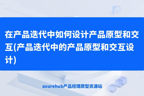 在产品迭代中如何设计产品原型和交互(产品迭代中的产品原型和交互设计)