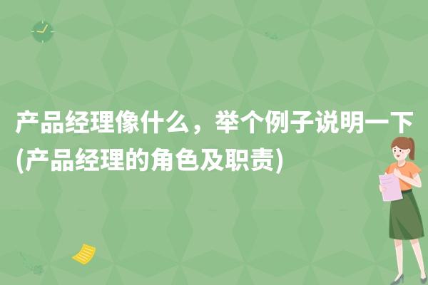 产品经理像什么，举个例子说明一下(产品经理的角色及职责)