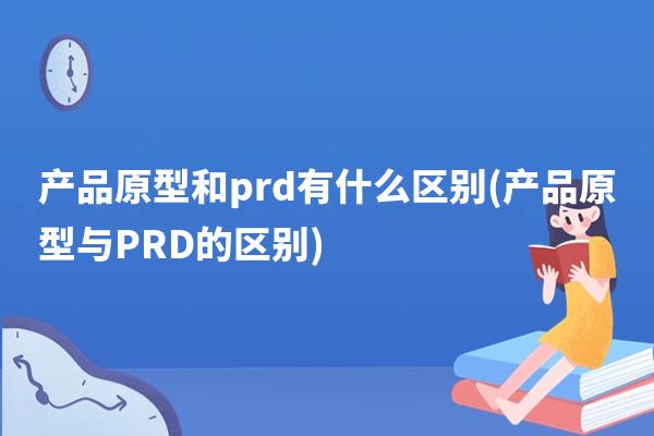 产品原型和prd有什么区别(产品原型与PRD的区别)